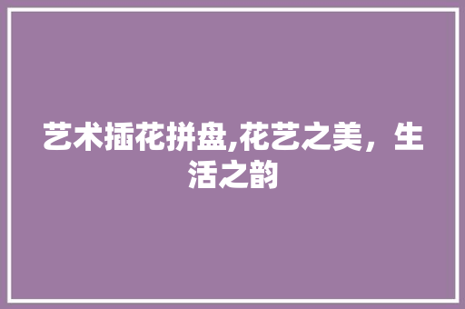 艺术插花拼盘,花艺之美，生活之韵