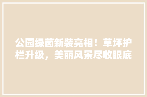 公园绿茵新装亮相！草坪护栏升级，美丽风景尽收眼底