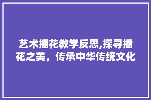 艺术插花教学反思,探寻插花之美，传承中华传统文化