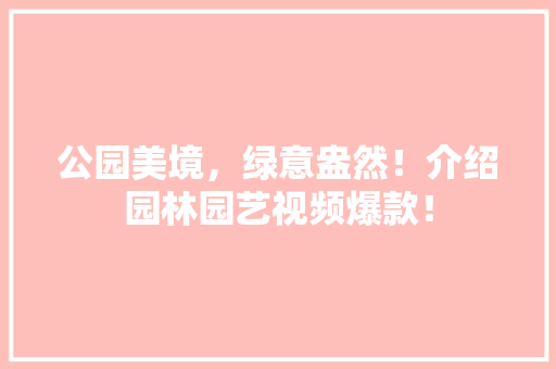 公园美境，绿意盎然！介绍园林园艺视频爆款！