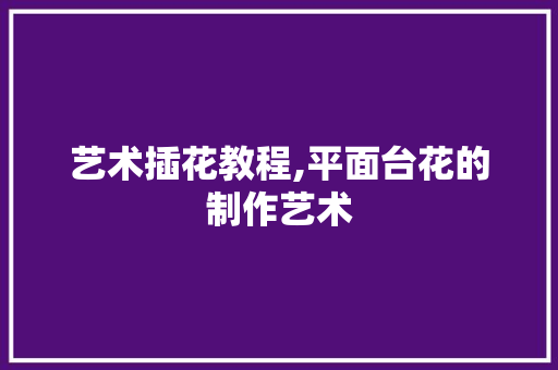 艺术插花教程,平面台花的制作艺术