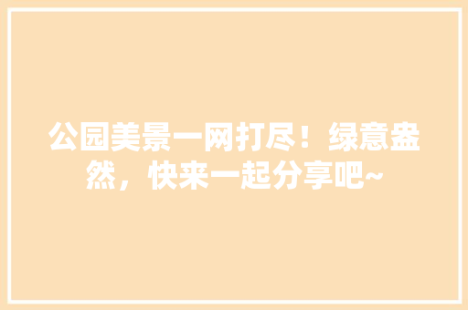 公园美景一网打尽！绿意盎然，快来一起分享吧~