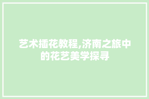 艺术插花教程,济南之旅中的花艺美学探寻