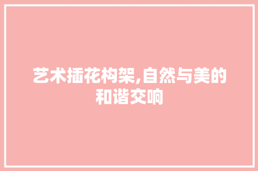 艺术插花构架,自然与美的和谐交响