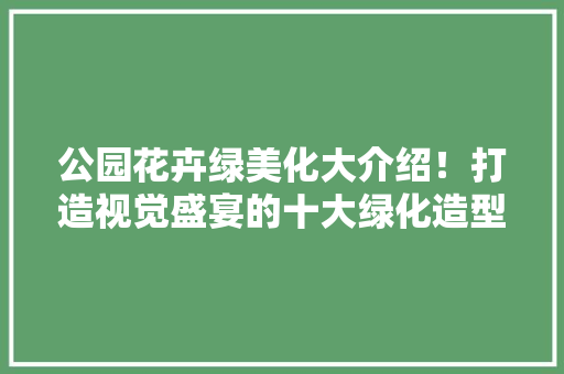 公园花卉绿美化大介绍！打造视觉盛宴的十大绿化造型！