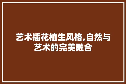 艺术插花植生风格,自然与艺术的完美融合