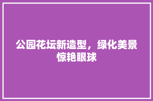 公园花坛新造型，绿化美景惊艳眼球
