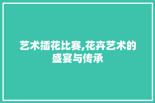 艺术插花比赛,花卉艺术的盛宴与传承