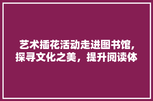 艺术插花活动走进图书馆,探寻文化之美，提升阅读体验