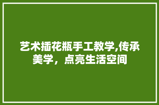 艺术插花瓶手工教学,传承美学，点亮生活空间