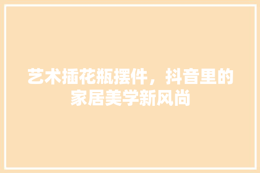 艺术插花瓶摆件，抖音里的家居美学新风尚