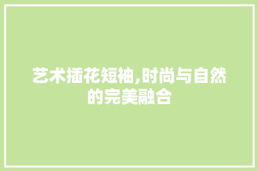 艺术插花短袖,时尚与自然的完美融合