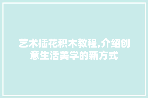 艺术插花积木教程,介绍创意生活美学的新方式