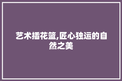 艺术插花篮,匠心独运的自然之美 温室育苗