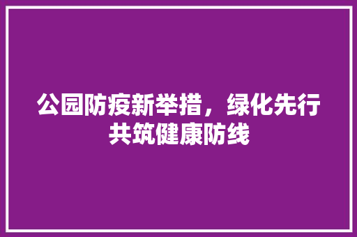 公园防疫新举措，绿化先行共筑健康防线