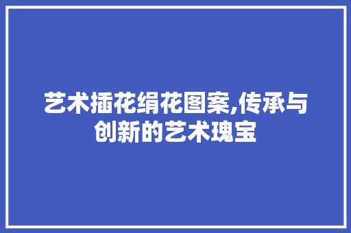 艺术插花绢花图案,传承与创新的艺术瑰宝