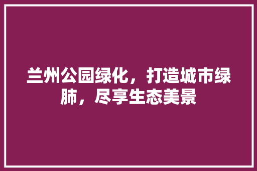 兰州公园绿化，打造城市绿肺，尽享生态美景