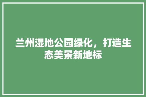 兰州湿地公园绿化，打造生态美景新地标