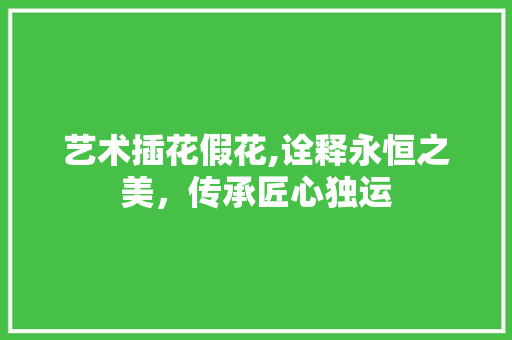 艺术插花假花,诠释永恒之美，传承匠心独运