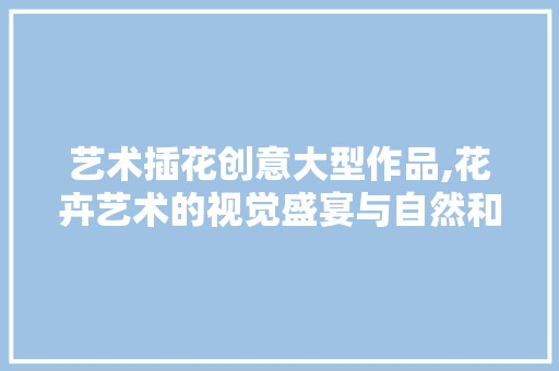 艺术插花创意大型作品,花卉艺术的视觉盛宴与自然和谐共生