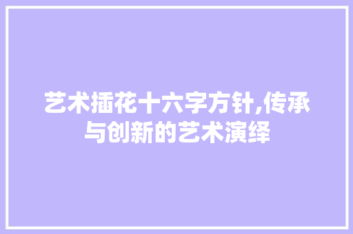 艺术插花十六字方针,传承与创新的艺术演绎