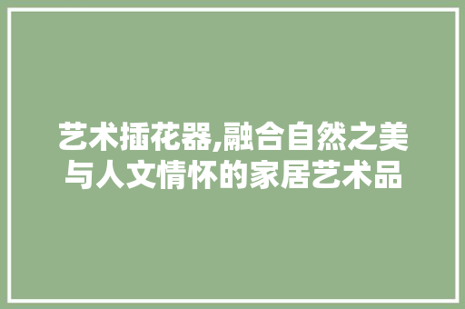 艺术插花器,融合自然之美与人文情怀的家居艺术品