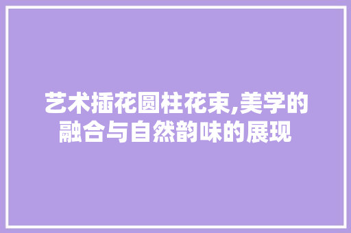 艺术插花圆柱花束,美学的融合与自然韵味的展现