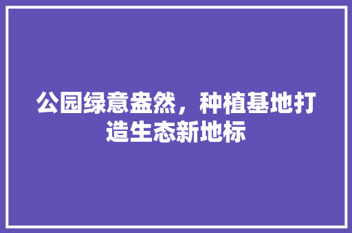 公园绿意盎然，种植基地打造生态新地标