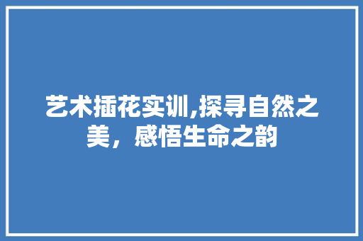 艺术插花实训,探寻自然之美，感悟生命之韵