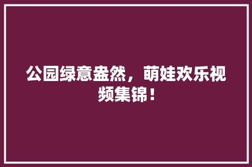 公园绿意盎然，萌娃欢乐视频集锦！