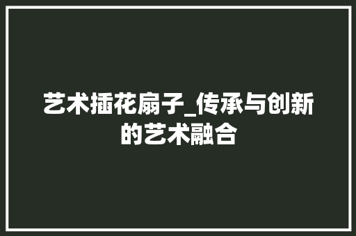 艺术插花扇子_传承与创新的艺术融合