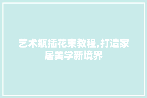 艺术瓶插花束教程,打造家居美学新境界