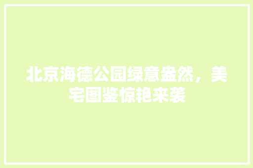 北京海德公园绿意盎然，美宅图鉴惊艳来袭