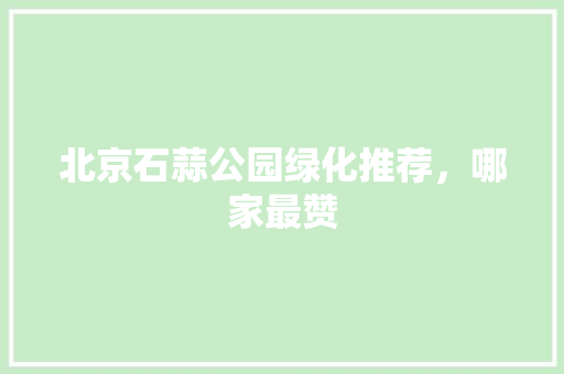 北京石蒜公园绿化推荐，哪家最赞