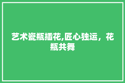 艺术瓷瓶插花,匠心独运，花瓶共舞