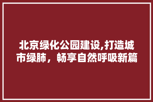 北京绿化公园建设,打造城市绿肺，畅享自然呼吸新篇章