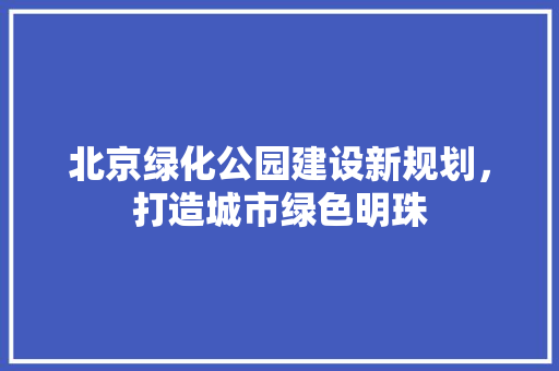 北京绿化公园建设新规划，打造城市绿色明珠