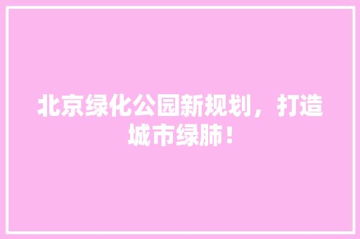 北京绿化公园新规划，打造城市绿肺！