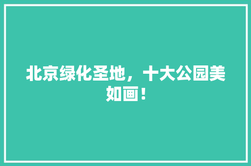 北京绿化圣地，十大公园美如画！