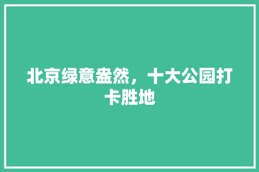 北京绿意盎然，十大公园打卡胜地