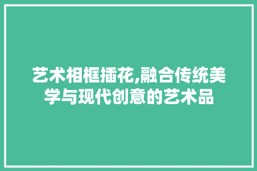 艺术相框插花,融合传统美学与现代创意的艺术品