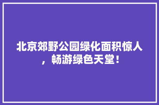 北京郊野公园绿化面积惊人，畅游绿色天堂！