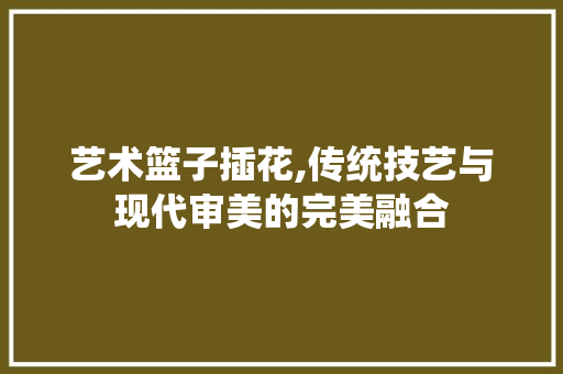 艺术篮子插花,传统技艺与现代审美的完美融合