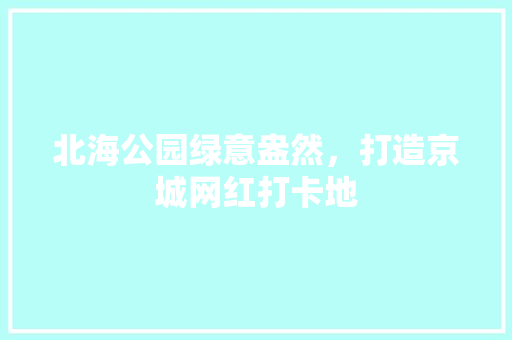 北海公园绿意盎然，打造京城网红打卡地