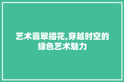 艺术翡翠插花,穿越时空的绿色艺术魅力