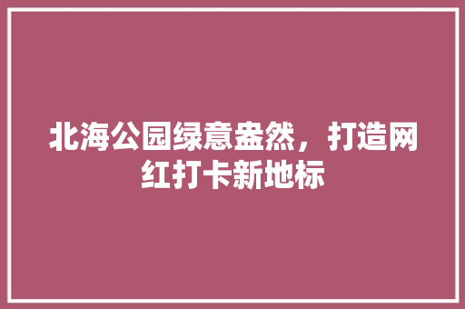 北海公园绿意盎然，打造网红打卡新地标