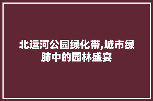 北运河公园绿化带,城市绿肺中的园林盛宴