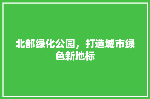 北部绿化公园，打造城市绿色新地标