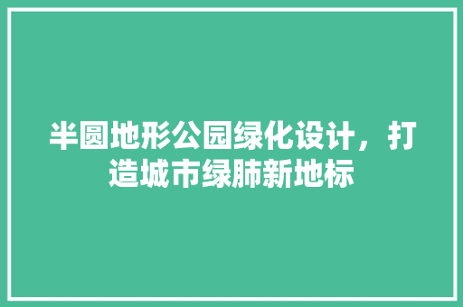 半圆地形公园绿化设计，打造城市绿肺新地标