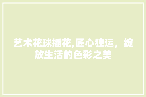 艺术花球插花,匠心独运，绽放生活的色彩之美